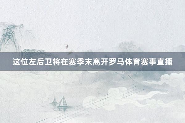 这位左后卫将在赛季末离开罗马体育赛事直播