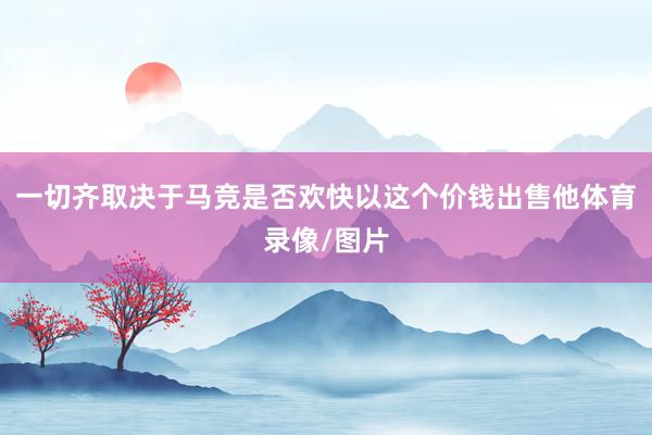 一切齐取决于马竞是否欢快以这个价钱出售他体育录像/图片