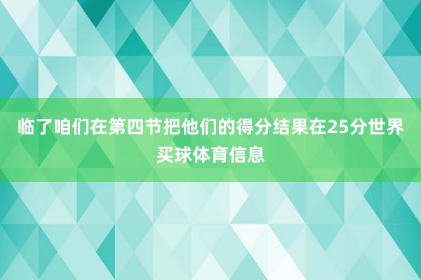 临了咱们在第四节把他们的得分结果在25分世界买球体育信息