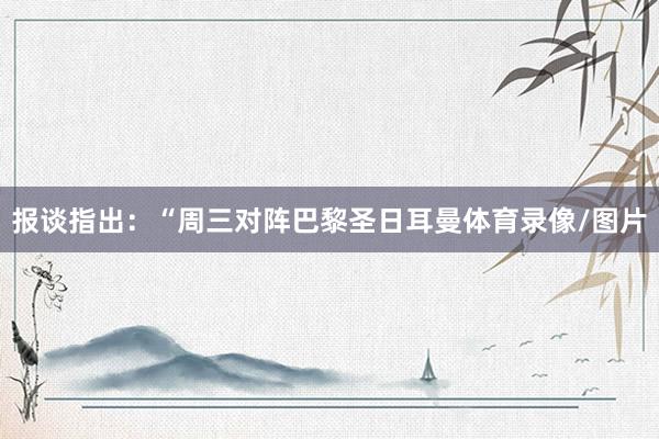 报谈指出：“周三对阵巴黎圣日耳曼体育录像/图片
