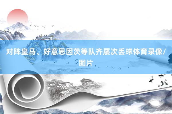 对阵皇马、好意思因茨等队齐屡次丢球体育录像/图片