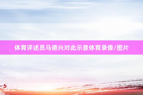 体育评述员马德兴对此示意体育录像/图片