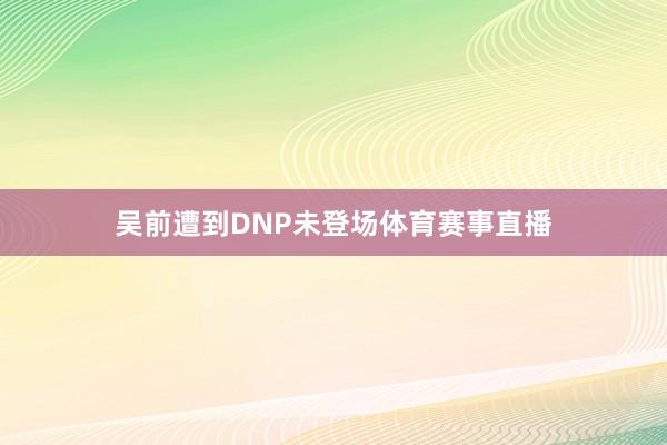 吴前遭到DNP未登场体育赛事直播
