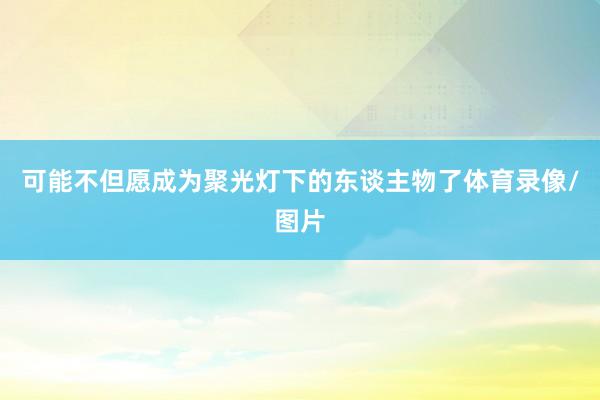 可能不但愿成为聚光灯下的东谈主物了体育录像/图片