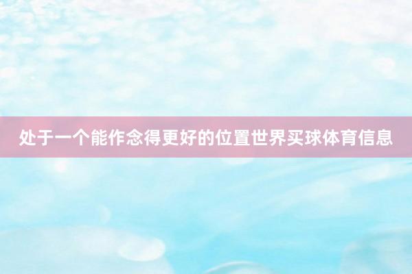 处于一个能作念得更好的位置世界买球体育信息