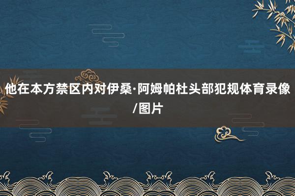他在本方禁区内对伊桑·阿姆帕杜头部犯规体育录像/图片
