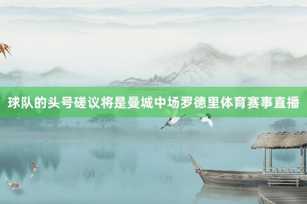 球队的头号磋议将是曼城中场罗德里体育赛事直播