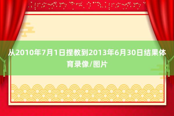 从2010年7月1日捏教到2013年6月30日结果体育录像/图片