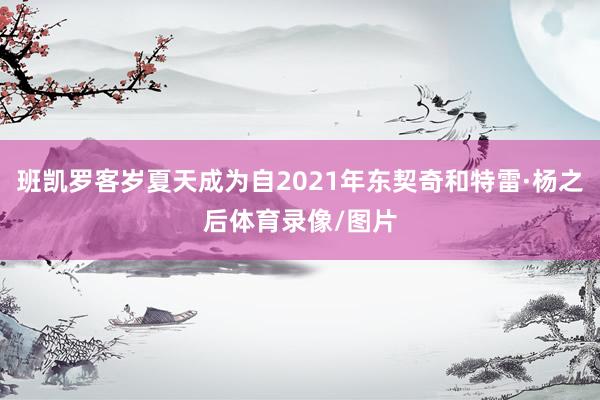 班凯罗客岁夏天成为自2021年东契奇和特雷·杨之后体育录像/图片